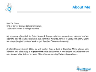 About Me


Roel De Frene
CTO of Server Storage Solutions Belgium
12-years in Server & Storage business


My company offers Built to Order Server & Storage solutions, on customer demand and we
offer the best-fit solution available. We started as Nexenta partner in 2009, and after 2 years
we can profit off all our hard work to get “certified” Nexenta dealership.


At OpenStorage Summit 2011, we will explain how to built a Stretched Metro cluster with
Nexenta. This case study is in production since last Summit in Amsterdam. In Amsterdam we
also showed a live failover between 15km distance, running VMware hypervisors...
 