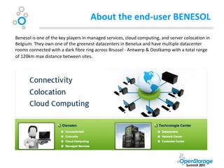 About the end-user BENESOL
Benesol is one of the key players in managed services, cloud computing, and server colocation in
Belgium. They own one of the greenest datacenters in Benelux and have multiple datacenter
rooms connected with a dark fibre ring across Brussel - Antwerp & Oostkamp with a total range
of 120km max distance between sites.
 