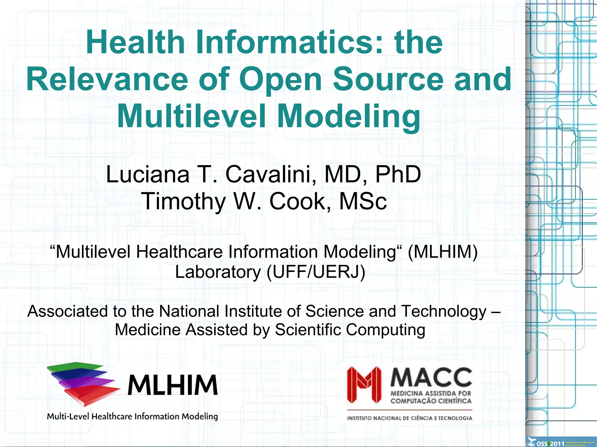 Health Informatics: the  Relevance of Open Source and Multilevel Modeling Luciana T. Cavalini, MD, PhD Timothy W. Cook, MSc “ Multilevel Healthcare Information Modeling“ (MLHIM) Laboratory (UFF/UERJ) Associated to the National Institute of Science and Technology – Medicine Assisted by Scientific Computing 