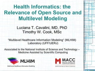 Health Informatics: the  Relevance of Open Source and Multilevel Modeling Luciana T. Cavalini, MD, PhD Timothy W. Cook, MSc “ Multilevel Healthcare Information Modeling“ (MLHIM) Laboratory (UFF/UERJ) Associated to the National Institute of Science and Technology – Medicine Assisted by Scientific Computing 