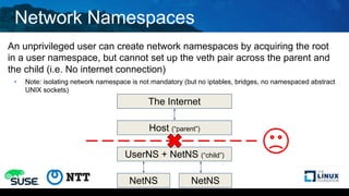 Network Namespaces
An unprivileged user can create network namespaces by acquiring the root
in a user namespace, but cannot set up the veth pair across the parent and
the child (i.e. No internet connection)
• Note: isolating network namespace is not mandatory (but no iptables, bridges, no namespaced abstract
UNIX sockets)
The Internet
Host (“parent”)
UserNS + NetNS (“child”)
NetNS NetNS
 