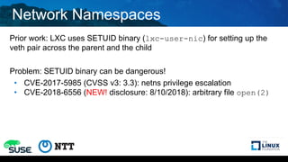 Network Namespaces
Prior work: LXC uses SETUID binary (lxc-user-nic) for setting up the
veth pair across the parent and the child
Problem: SETUID binary can be dangerous!
• CVE-2017-5985 (CVSS v3: 3.3): netns privilege escalation
• CVE-2018-6556 (NEW! disclosure: 8/10/2018): arbitrary file open(2)
 