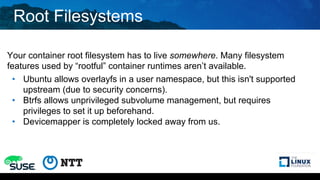Root Filesystems
Your container root filesystem has to live somewhere. Many filesystem
features used by “rootful” container runtimes aren’t available.
• Ubuntu allows overlayfs in a user namespace, but this isn't supported
upstream (due to security concerns).
• Btrfs allows unprivileged subvolume management, but requires
privileges to set it up beforehand.
• Devicemapper is completely locked away from us.
 