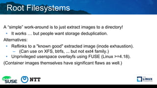 Root Filesystems
A “simple” work-around is to just extract images to a directory!
• It works … but people want storage deduplication.
Alternatives:
• Reflinks to a "known good" extracted image (inode exhaustion).
– (Can use on XFS, btrfs, ... but not ext4 family.)
• Unprivileged userspace overlayfs using FUSE (Linux >=4.18).
(Container images themselves have significant flaws as well.)
 