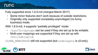 runc
Fully supported since 1.0.0-rc4 (merged March 2017).
• Some minor features don’t work because of outside restrictions.
• Originally only supported completely-unprivileged (no funny
business) mode.
With 1.0.0-rc5, it supports “partially privileged” mode:
• /sys/fs/cgroups can be used if they are set up to be writable.
• Multi-user mappings are supported if they are set up with
/etc/sub[ug]id.
CLONE_NEWCGROUP still not supported (but nsdelegate is v2-only).
 