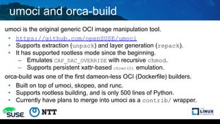 umoci and orca-build
umoci is the original generic OCI image manipulation tool.
• https://github.com/openSUSE/umoci
• Supports extraction (unpack) and layer generation (repack).
• It has supported rootless mode since the beginning.
– Emulates CAP_DAC_OVERRIDE with recursive chmod.
– Supports persistent xattr-based chown(2) emulation.
orca-build was one of the first dameon-less OCI (Dockerfile) builders.
• Built on top of umoci, skopeo, and runc.
• Supports rootless building, and is only 500 lines of Python.
• Currently have plans to merge into umoci as a contrib/ wrapper.
 