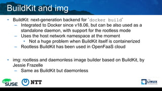 BuildKit and img
• BuildKit: next-generation backend for `docker build`
– Integrated to Docker since v18.06, but can be also used as a
standalone daemon, with support for the rootless mode
– Uses the host network namespace at the moment
• Not a huge problem when BuildKit itself is containerized
– Rootless BuildKit has been used in OpenFaaS cloud
• img: rootless and daemonless image builder based on BuildKit, by
Jessie Frazelle
– Same as BuildKit but daemonless
 