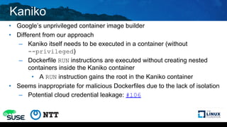 Kaniko
• Google’s unprivileged container image builder
• Different from our approach
– Kaniko itself needs to be executed in a container (without
--privileged)
– Dockerfile RUN instructions are executed without creating nested
containers inside the Kaniko container
• A RUN instruction gains the root in the Kaniko container
• Seems inappropriate for malicious Dockerfiles due to the lack of isolation
– Potential cloud credential leakage: #106
 