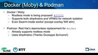 Docker (Moby) & Podman
• Docker / Moby
– Rootless mode is being proposed: #37375
– Supports both slirp4netns and VPNKit for network isolation
– Even Swarm-mode works! (except overlay NW atm)
• Podman: Red Hat’s daemonless replacement for docker
– Already supports rootless mode
– Uses slirp4netns (Thanks Giuseppe Scrivano!)
 