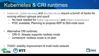 Kubernetes & CRI runtimes
• kubelet, kube-proxy, and dockershim require a bunch of hacks for
running without cgroups and sysctl
– No hack needed for kube-apiserver and kube-scheduler
– POC available; Planning to propose KEP to SIG-node soon
• Alternative CRI runtimes:
– CRI-O: Already supports rootless mode
– containerd: rootless mode is on plan
• TODO: stability improvement & multi-node network
 