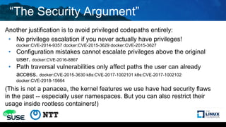 “The Security Argument”
Another justification is to avoid privileged codepaths entirely:
• No privilege escalation if you never actually have privileges!
docker:CVE-2014-9357 docker:CVE-2015-3629 docker:CVE-2015-3627
• Configuration mistakes cannot escalate privileges above the original
user. docker:CVE-2016-8867
• Path traversal vulnerabilities only affect paths the user can already
access. docker:CVE-2015-3630 k8s:CVE-2017-1002101 k8s:CVE-2017-1002102
docker:CVE-2018-15664
(This is not a panacea, the kernel features we use have had security flaws
in the past -- especially user namespaces. But you can also restrict their
usage inside rootless containers!)
 