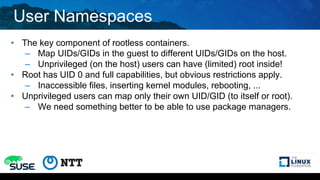 User Namespaces
• The key component of rootless containers.
– Map UIDs/GIDs in the guest to different UIDs/GIDs on the host.
– Unprivileged (on the host) users can have (limited) root inside!
• Root has UID 0 and full capabilities, but obvious restrictions apply.
– Inaccessible files, inserting kernel modules, rebooting, ...
• Unprivileged users can map only their own UID/GID (to itself or root).
– We need something better to be able to use package managers.
 