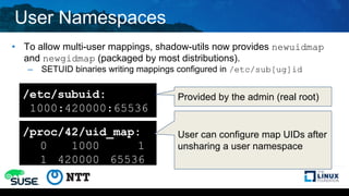 User Namespaces
• To allow multi-user mappings, shadow-utils now provides newuidmap
and newgidmap (packaged by most distributions).
– SETUID binaries writing mappings configured in /etc/sub[ug]id
/etc/subuid:
1000:420000:65536
/proc/42/uid_map:
0 1000 1
1 420000 65536
Provided by the admin (real root)
User can configure map UIDs after
unsharing a user namespace
 