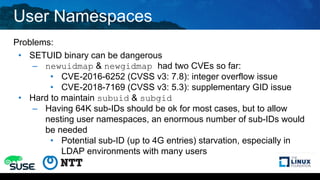 User Namespaces
Problems:
• SETUID binary can be dangerous
– newuidmap & newgidmap had two CVEs so far:
• CVE-2016-6252 (CVSS v3: 7.8): integer overflow issue
• CVE-2018-7169 (CVSS v3: 5.3): supplementary GID issue
• Hard to maintain subuid & subgid
– Having 64K sub-IDs should be ok for most cases, but to allow
nesting user namespaces, an enormous number of sub-IDs would
be needed
• Potential sub-ID (up to 4G entries) starvation, especially in
LDAP environments with many users
 