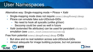 User Namespaces
Alternative way: Single-mapping mode + Ptrace + Xattr
• Single-mapping mode does not require newuidmap/newgidmap
• Ptrace can emulate fake sub-UIDs/sub-GIDs
– No need to hook all syscalls (unlike gVisor)
– Seccomp could be used as well in future
• Xattr (extended file attributes) can be used for persistent chown(2)
emulation (see user.rootlesscontainers).
Free from potential newuidmap/newgidmap CVEs
• But slow and no real isolation across sub-UIDs/sub-GIDs
• Almost adequate for image building purpose, but not panacea
 