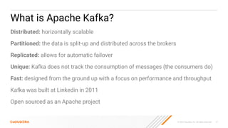 © 2023 Cloudera, Inc. All rights reserved. 17
What is Apache Kafka?
Distributed: horizontally scalable
Partitioned: the data is split-up and distributed across the brokers
Replicated: allows for automatic failover
Unique: Kafka does not track the consumption of messages (the consumers do)
Fast: designed from the ground up with a focus on performance and throughput
Kafka was built at Linkedin in 2011
Open sourced as an Apache project
 