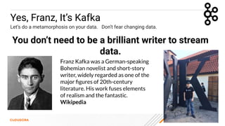 © 2023 Cloudera, Inc. All rights reserved. 18
Yes, Franz, It’s Kafka
Let’s do a metamorphosis on your data. Don’t fear changing data.
You don’t need to be a brilliant writer to stream
data.
Franz Kafka was a German-speaking
Bohemian novelist and short-story
writer, widely regarded as one of the
major ﬁgures of 20th-century
literature. His work fuses elements
of realism and the fantastic.
Wikipedia
 