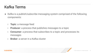 © 2023 Cloudera, Inc. All rights reserved. 20
Kafka Terms
● Kafka is a publish/subscribe messaging system comprised of the following
components:
○ Topic: a message feed
○ Producer: a process that publishes messages to a topic
○ Consumer: a process that subscribes to a topic and processes its
messages
○ Broker: a server in a Kafka cluster
 