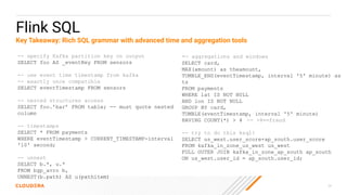 24
Flink SQL
-- specify Kafka partition key on output
SELECT foo AS _eventKey FROM sensors
-- use event time timestamp from kafka
-- exactly once compatible
SELECT eventTimestamp FROM sensors
-- nested structures access
SELECT foo.’bar’ FROM table; -- must quote nested
column
-- timestamps
SELECT * FROM payments
WHERE eventTimestamp > CURRENT_TIMESTAMP-interval
'10' second;
-- unnest
SELECT b.*, u.*
FROM bgp_avro b,
UNNEST(b.path) AS u(pathitem)
-- aggregations and windows
SELECT card,
MAX(amount) as theamount,
TUMBLE_END(eventTimestamp, interval '5' minute) as
ts
FROM payments
WHERE lat IS NOT NULL
AND lon IS NOT NULL
GROUP BY card,
TUMBLE(eventTimestamp, interval '5' minute)
HAVING COUNT(*) > 4 -- >4==fraud
-- try to do this ksql!
SELECT us_west.user_score+ap_south.user_score
FROM kafka_in_zone_us_west us_west
FULL OUTER JOIN kafka_in_zone_ap_south ap_south
ON us_west.user_id = ap_south.user_id;
Key Takeaway: Rich SQL grammar with advanced time and aggregation tools
 