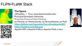 3
FLiPN-FLaNK Stack
Tim Spann
@PaasDev // Blog: www.datainmotion.dev
Principal Developer Advocate.
Princeton Future of Data Meetup.
ex-Pivotal, ex-Hortonworks, ex-StreamNative, ex-PwC
https://github.com/tspannhw/EverythingApacheNiFi
https://medium.com/@tspann
Apache NiFi x Apache Kafka x Apache Flink x Java
 