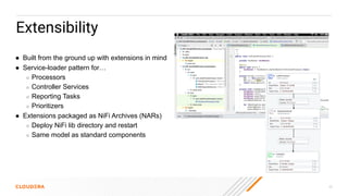 30
Extensibility
● Built from the ground up with extensions in mind
● Service-loader pattern for…
○ Processors
○ Controller Services
○ Reporting Tasks
○ Prioritizers
● Extensions packaged as NiFi Archives (NARs)
○ Deploy NiFi lib directory and restart
○ Same model as standard components
 