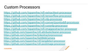 31
Custom Processors
https://github.com/tspannhw/niﬁ-extracttext-processor
https://github.com/tspannhw/niﬁ-tensorﬂow-processor
https://github.com/tspannhw/niﬁ-nlp-processor
https://github.com/tspannhw/niﬁ-convertjsontoddl-processor
https://github.com/tspannhw/niﬁ-corenlp-processor
https://github.com/tspannhw/niﬁ-imageextractor-processor
https://github.com/tspannhw/niﬁ-attributecleaner-processor
https://github.com/tspannhw/linkextractorprocessor
https://github.com/tspannhw/GetWebCamera
https://github.com/tspannhw/niﬁ-langdetect-processor
https://github.com/tspannhw/niﬁ-postimage-processor
 