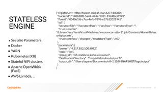 © 2023 Cloudera, Inc. All rights reserved. 32
STATELESS
ENGINE
● See also Parameters
● Docker
● YARN
● Kubernetes (K8)
● Stateful NiFi clusters
● Apache OpenWhisk
(FaaS)
● AWS Lambda, …
{"registryUrl": "http://tspann-mbp15-hw14277:18080",
"bucketId": "140b30f0-5a47-4747-9021-19d4fde7f993",
"ﬂowId": "0540e1fd-c7ca-46fb-9296-e37632021945",
"ssl": {
"keystoreFile": "","keystorePass": "","keyPass": "","keystoreType": "",
"truststoreFile":
"/Library/Java/JavaVirtualMachines/amazon-corretto-11.jdk/Contents/Home/lib/sec
urity/cacerts",
"truststorePass": "changeit", "truststoreType": "JKS"
},
"parameters": {
"broker" : "4.317.852.100:9092",
"topic" : "iot",
"group_id" : "niﬁ-stateless-kafka-consumer",
"DestinationDirectory" : "/tmp/niﬁstateless/output2/",
"output_dir": "/Users/tspann/Documents/niﬁ-1.10.0-SNAPSHOT/logs/output"
}
}
 