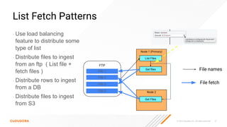 © 2023 Cloudera, Inc. All rights reserved. 37
List Fetch Patterns
• Use load balancing
feature to distribute some
type of list
• Distribute files to ingest
from an ftp ( List file +
fetch files )
• Distribute rows to ingest
from a DB
• Distribute files to ingest
from S3
Node 1 (Primary)
List Files
Node 2
Get Files
FTP
File 1
File 2
File 3
Get ﬁles
File 4
File names
File fetch
 