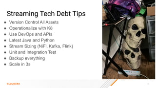 45
Streaming Tech Debt Tips
● Version Control All Assets
● Operationalize with K8
● Use DevOps and APIs
● Latest Java and Python
● Stream Sizing (NiFi, Kafka, Flink)
● Unit and Integration Test
● Backup everything
● Scale in 3s
 