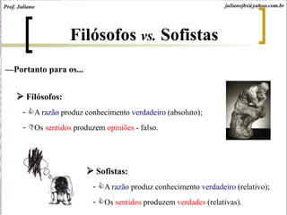 —Portanto para os...
 Filósofos:
- A razão produz conhecimento verdadeiro (absoluto);
- Os sentidos produzem opiniões - falso.
 Sofistas:
- A razão produz conhecimento verdadeiro (relativo);
- Os sentidos produzem verdades (relativas).
Filósofos vs. Sofistas
julianojbs@yahoo.com.brProf. Juliano
 