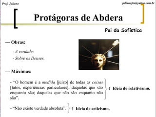 Protágoras de Abdera
Pai da Sofística
— Máximas:
- “O homem é a medida [juízo] de todas as coisas
[fatos, experiências particulares]; daquelas que são
enquanto são; daquelas que não são enquanto não
são”.
- “Não existe verdade absoluta”.
— Obras:
- A verdade;
- Sobre os Deuses.
Ideia de relativismo.
Ideia de ceticismo.
Prof. Juliano julianojbs@yahoo.com.br
 