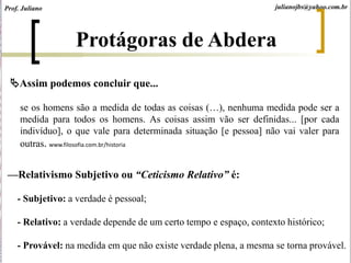 se os homens são a medida de todas as coisas (…), nenhuma medida pode ser a
medida para todos os homens. As coisas assim vão ser definidas... [por cada
indivíduo], o que vale para determinada situação [e pessoa] não vai valer para
outras. www.filosofia.com.br/historia
Assim podemos concluir que...
Protágoras de Abdera
julianojbs@yahoo.com.br
—Relativismo Subjetivo ou “Ceticismo Relativo” é:
- Subjetivo: a verdade é pessoal;
- Relativo: a verdade depende de um certo tempo e espaço, contexto histórico;
- Provável: na medida em que não existe verdade plena, a mesma se torna provável.
Prof. Juliano
 