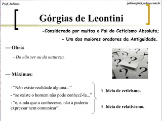 Górgias de Leontini
- Um dos maiores oradores da Antiguidade.
— Obra:
- Do não ser ou da natureza.
— Máximas:
- “Não existe realidade alguma...”
- “se existe o homem não pode conhecê-la...”
- “e, ainda que a conhecesse, não a poderia
expressar nem comunicar”.
Ideia de ceticismo.
Ideia de relativismo.
julianojbs@yahoo.com.brProf. Juliano
-Considerado por muitos o Pai do Ceticismo Absoluto;
 