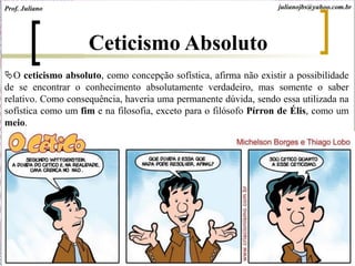 Ceticismo Absoluto
O ceticismo absoluto, como concepção sofística, afirma não existir a possibilidade
de se encontrar o conhecimento absolutamente verdadeiro, mas somente o saber
relativo. Como consequência, haveria uma permanente dúvida, sendo essa utilizada na
sofística como um fim e na filosofia, exceto para o filósofo Pírron de Élis, como um
meio.
Prof. Juliano julianojbs@yahoo.com.br
 