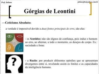 Górgias de Leontini
—Ceticismo Absoluto:
a verdade é impossível devido a duas fontes principais de erro, são elas:
- os Sentidos: não são dignos de confiança, pois induz o homem
ao erro, ao alternar, a todo o momento, os desejos do corpo. Ex.:
saciedade e fome.
Prof. Juliano julianojbs@yahoo.com.br
- a Razão: por produzir diferentes opiniões que se apresentam
divergentes entre si, revelando assim os limites e as capacidades
da inteligência humana.
 