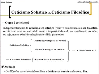 Ceticismo Sofístico vs. Ceticismo Filosófico
—O que é ceticismo?
Independentemente do ceticismo ser sofístico (relativo ou absoluto) ou ser filosófico,
o ceticismo deve ser entendido como a impossibilidade de universalização do saber,
ou seja, nunca existirá conhecimento válido para todos.
Atenção!
- Os filósofos posteriores irão utilizar a dúvida como meio e não como fim.
julianojbs@yahoo.com.brProf. Juliano
 