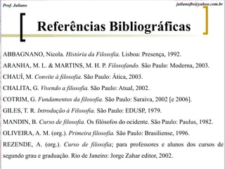 Referências Bibliográficas
ABBAGNANO, Nicola. História da Filosofia. Lisboa: Presença, 1992.
ARANHA, M. L. & MARTINS, M. H. P. Filosofando. São Paulo: Moderna, 2003.
CHAUÍ, M. Convite à filosofia. São Paulo: Ática, 2003.
CHALITA, G. Vivendo a filosofia. São Paulo: Atual, 2002.
COTRIM, G. Fundamentos da filosofia. São Paulo: Saraiva, 2002 [e 2006].
GILES, T. R. Introdução à Filosofia. São Paulo: EDUSP, 1979.
MANDIN, B. Curso de filosofia. Os filósofos do ocidente. São Paulo: Paulus, 1982.
OLIVEIRA, A. M. (org.). Primeira filosofia. São Paulo: Brasiliense, 1996.
REZENDE, A. (org.). Curso de filosofia; para professores e alunos dos cursos de
segundo grau e graduação. Rio de Janeiro: Jorge Zahar editor, 2002.
julianojbs@yahoo.com.brProf. Juliano
 
