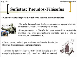 Sofistas: Pseudos-Filósofos
—Considerações importantes sobre os sofistas e suas reflexões:
- São andarilhos em busca de alunos que pudessem pagar pelos seus
ensinamentos, ou seja, cobravam para ensinar;
- Eram professores de filosofia, literatura, matemática, astronomia,
gramática etc., mas principalmente oratória, que é a arte da
persuasão, do convencimento;
- Foram os responsáveis por mudarem a referência de reflexão
filosófica do cosmos para o antropo/homem;
- Viveram no período auge da democracia ateniese, por isso
seus principais pensamentos estão voltados à política e à moral.
Prof. Juliano julianojbs@yahoo.com.br
 