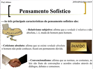 —As três principais características do pensamento sofístico são:
- Relativismo subjetivo: afirma que a verdade é relativa e não
absoluta, i. é, muda de homem para homem.
- Ceticismo absoluto: afirma que se existe verdade absoluta
o homem não pode conhecer, ficará em permanente dúvida.
- Convencionalismo: afirma que as normas, os costumes, as
leis são fruto de convenções e acordos criados através de
diálogos, debates e consensos.
Prof. Juliano julianojbs@yahoo.com.br
Pensamento Sofístico
 