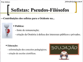—Contribuições dos sofistas para o Ocidente na...
 Política:
- fonte de remuneração;
- criação da Oratória à defesa dos interesses públicos e privados.
 Educação:
- reformulação dos conceitos pedagógicos;
- criação de escolas científicas.
Prof. Juliano julianojbs@yahoo.com.br
Sofistas: Pseudos-Filósofos
 