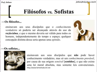 ensinavam aos seus discípulos que não pode haver
conhecimento verdadeiro, mas só um conhecimento provável,
por causa de sua origem sensível [sentidos], e que não existe
uma lei moral absoluta, mas somente leis convencionais.
http://www.famedrado.kit.net
Filósofos vs. Sofistas
ensinavam aos seus discípulos que o conhecimento
verdadeiro só poderia ser alcançado através do uso da
razão/alma, e que o mesmo deveria ser válido para todos os
homens, independentemente do tempo e espaço; qualquer
concepção distinta dessa seria apenas uma opinião.
—Os filósofos...
—Os sofistas...
Prof. Juliano julianojbs@yahoo.com.br
 
