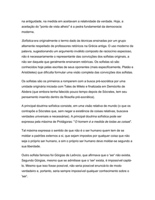 na antiguidade, na medida em aceitavam a relatividade da verdade. Hoje, a
aceitação do "ponto de vista alheio" é a pedra fundamental da democracia
moderna.
Sofística era originalmente o termo dado às técnicas ensinadas por um grupo
altamente respeitado de professores retóricos na Grécia antiga. O uso moderno da
palavra, sugestionando um argumento inválido composto de raciocínio especioso,
não é necessariamente o representante das convicções dos sofistas originais, a
não ser daquele que geralmente ensinaram retóricas. Os sofistas só são
conhecidos hoje pelas escritas de seus oponentes (mais especificamente, Platão e
Aristóteles) que dificulta formular uma visão completa das convicções dos sofistas.
Os sofistas são os primeiros a romperem com a busca pré-socrática por uma
unidade originária iniciada com Tales de Mileto e finalizada em Demócrito de
Abdera (que embora tenha falecido pouco tempo depois de Sócrates, tem seu
pensamento inserido dentro da filosofia pré-socrática).
A principal doutrina sofística consiste, em uma visão relativa de mundo (o que os
contrapõe a Sócrates que, sem negar a existência de coisas relativas, buscava
verdades universais e necessárias). A principal doutrina sofística pode ser
expressa pela máxima de Protágoras: "O homem é a medida de todas as coisas".
Tal máxima expressa o sentido de que não é o ser humano quem tem de se
moldar a padrões externos a si, que sejam impostos por qualquer coisa que não
seja o próprio ser humano, e sim o próprio ser humano deve moldar-se segundo a
sua liberdade.
Outro sofista famoso foi Górgias de Leôncio, que afirmava que o 'ser' não existia.
Segundo Górgias, mesmo que se admitisse que o 'ser' exista, é impossível captá-
lo. Mesmo que isso fosse possível, não seria possível enunciá-lo de modo
verdadeiro e, portanto, seria sempre impossível qualquer conhecimento sobre o
'ser'.
 