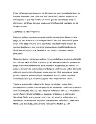 Estas visões contrastantes com a de Sócrates (que foram adotadas também por
Platão e Aristóteles, bem como sua "luta" anti-sofista) somada ao fato de ser
estrangeiros - o que lhes conferia um menor grau de credibilidade entre os
atenienses - contribuiu para que seu pensamento fosse sub valorizado até os
tempos recentes.
A sofistica e a arte democrática
Foram os sofistas que deram uma resposta às necessidades da democracia
grega, ou seja, exercer a cidadania por meio do discurso. "Isso não há que se
negar como dado comum a todos os sofistas: são eles homens dotados de
domínio da palavra, e que ensinam a seus auditórios (auditórios abertos ou
círculos de iniciados) a arte da retórica, com vista no incremento da arte
persuasiva.
O domínio da arte retórica, por parte de homens dotados da técnica da utilização
das palavras, explicam Bittar e Almeida (p. 94), era necessário não somente na
praça pública mas também para atuar perante os magistrados, na tribuna: "As
palavras tornaram-se o elemento primordial para a definição do justo e do injusto.
A técnica argumentativa faculta ao orador, por mais difícil que seja sua causa
jurídica, suplantar as barreiras dos preconceitos sobre o justo e o injusto e
demonstrar aquilo que aos olhos vulgares não é imediatamente visível."
Talvez se tenha noção, vulgarmente, de que os sofistas – muitos deles
estrangeiros - formaram uma única escola, por estarem no cenário das polêmicas
com Sócrates (469-399 a.C) e seu discípulo Platão (427-347 a.C.). "Os sofistas
sempre foram mal interpretados por causa das críticas que a eles fizeram
Sócrates e Platão. A imagem de certa forma caricatural da sofística tem sido
reelaborada na tentativa de resgatar a sua verdadeira importância", assinalam
Maria Lúcia de Arruda Aranha e Maria Helena Pires Martins (p. 120)
 