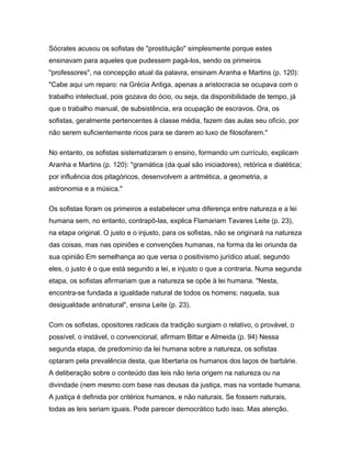 Sócrates acusou os sofistas de "prostituição" simplesmente porque estes
ensinavam para aqueles que pudessem pagá-los, sendo os primeiros
"professores", na concepção atual da palavra, ensinam Aranha e Martins (p. 120):
"Cabe aqui um reparo: na Grécia Antiga, apenas a aristocracia se ocupava com o
trabalho intelectual, pois gozava do ócio, ou seja, da disponibilidade de tempo, já
que o trabalho manual, de subsistência, era ocupação de escravos. Ora, os
sofistas, geralmente pertencentes à classe média, fazem das aulas seu ofício, por
não serem suficientemente ricos para se darem ao luxo de filosofarem."
No entanto, os sofistas sistematizaram o ensino, formando um currículo, explicam
Aranha e Martins (p. 120): "gramática (da qual são iniciadores), retórica e dialética;
por influência dos pitagóricos, desenvolvem a aritmética, a geometria, a
astronomia e a música."
Os sofistas foram os primeiros a estabelecer uma diferença entre natureza e a lei
humana sem, no entanto, contrapô-las, explica Flamariam Tavares Leite (p. 23),
na etapa original. O justo e o injusto, para os sofistas, não se originará na natureza
das coisas, mas nas opiniões e convenções humanas, na forma da lei oriunda da
sua opinião Em semelhança ao que versa o positivismo jurídico atual, segundo
eles, o justo é o que está segundo a lei, e injusto o que a contraria. Numa segunda
etapa, os sofistas afirmariam que a natureza se opõe à lei humana. "Nesta,
encontra-se fundada a igualdade natural de todos os homens; naquela, sua
desigualdade antinatural", ensina Leite (p. 23).
Com os sofistas, opositores radicais da tradição surgiam o relativo, o provável, o
possível, o instável, o convencional, afirmam Bittar e Almeida (p. 94) Nessa
segunda etapa, de predomínio da lei humana sobre a natureza, os sofistas
optaram pela prevalência desta, que libertaria os humanos dos laços de barbárie.
A deliberação sobre o conteúdo das leis não teria origem na natureza ou na
divindade (nem mesmo com base nas deusas da justiça, mas na vontade humana.
A justiça é definida por critérios humanos, e não naturais. Se fossem naturais,
todas as leis seriam iguais. Pode parecer democrático tudo isso. Mas atenção.
 