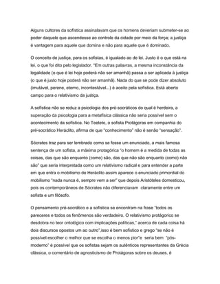 Alguns cultores da sofística assinalavam que os homens deveriam submeter-se ao
poder daquele que ascendesse ao controle da cidade por meio da força; a justiça
é vantagem para aquele que domina e não para aquele que é dominado.
O conceito de justiça, para os sofistas, é igualado ao de lei. Justo é o que está na
lei, o que foi dito pelo legislador. "Em outras palavras, a mesma inconstância da
legalidade (o que é lei hoje poderá não ser amanhã) passa a ser aplicada à justiça
(o que é justo hoje poderá não ser amanhã). Nada do que se pode dizer absoluto
(imutável, perene, eterno, incontestável...) é aceito pela sofística. Está aberto
campo para o relativismo da justiça.
A sofística não se reduz a psicologia dos pré-socráticos do qual é herdeira, a
superação da psicologia para a metafísica clássica não seria possível sem o
acontecimento da sofística. No Teeteto, o sofista Protágoras em companhia do
pré-socrático Heráclito, afirma de que “conhecimento” não é senão “sensação”.
Sócrates traz para ser lembrado como se fosse um enunciado, a mais famosa
sentença de um sofista, a máxima protagórica “o homem é a medida de todas as
coisas, das que são enquanto (como) são, das que não são enquanto (como) não
são” que seria interpretada como um relativismo radical e para entender a parte
em que entra o mobilismo de Heráclito assim aparece o enunciado primordial do
mobilismo “nada nunca é, sempre vem a ser” que depois Aristóteles domesticou,
pois os contemporâneos de Sócrates não diferenciavam claramente entre um
sofista e um filósofo.
O pensamento pré-socrático e a sofística se encontram na frase “todos os
pareceres e todos os fenômenos são verdadeiro. O relativismo protágorico se
desdobra no teor ontológico com implicações políticas,” acerca de cada coisa há
dois discursos opostos um ao outro”,isso é bem sofístico e grego “se não é
possível escolher o melhor que se escolha o menos pior”e seria bem “pós-
moderno” é possível que os sofistas sejam os autênticos representantes da Grécia
clássica, o comentário de agnosticismo de Protágoras sobre os deuses, é
 