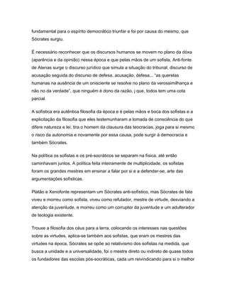 fundamental para o espírito democrático triunfar e foi por causa do mesmo, que
Sócrates surgiu.
É necessário reconhecer que os discursos humanos se movem no plano da dóxa
(aparência e da opinião) nessa época e que pelas mãos de um sofista, Anti-fonte
de Atenas surge o discurso jurídico que simula a situação do tribunal, discurso de
acusação seguida do discurso de defesa, acusação, defesa... “as querelas
humanas na ausência de um onisciente se resolve no plano da verossimilhança e
não no da verdade”, que ninguém é dono da razão, j que, todos tem uma cota
parcial.
A sofística era autêntica filosofia da época e é pelas mãos e boca dos sofistas e a
explicitação da filosofia que eles testemunharam a tomada de consciência do que
difere natureza e lei, tira o homem da clausura das teocracias, joga para si mesmo
o risco da autonomia e novamente por essa causa, pode surgir à democracia e
também Sócrates.
Na política os sofistas e os pré-socráticos se separam na física, até então
caminhavam juntos. A política feita inteiramente de multiplicidade, os sofistas
foram os grandes mestres em ensinar a falar por si e a defender-se, arte das
argumentações sofísticas.
Platão e Xenofonte representam um Sócrates anti-sofístico, mas Sócrates de fato
viveu e morreu como sofista, viveu como refutador, mestre de virtude, desviando a
atenção da juventude, e morreu como um corruptor da juventude e um adulterador
de teologia existente.
Trouxe a filosofia dos céus para a terra, colocando os interesses nas questões
sobre as virtudes, aplica-se também aos sofistas, que eram os mestres das
virtudes na época, Sócrates se opõe ao relativismo dos sofistas na medida, que
busca a unidade e a universalidade, foi o mestre direto ou indireto de quase todos
os fundadores das escolas pós-socráticas, cada um reivindicando para si o melhor
 