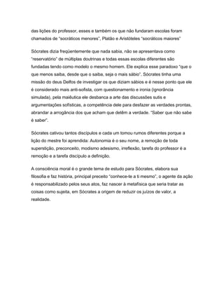 das lições do professor, esses e também os que não fundaram escolas foram
chamados de “socráticos menores”, Platão e Aristóteles “socráticos maiores”
Sócrates dizia freqüentemente que nada sabia, não se apresentava como
“reservatório” de múltiplas doutrinas e todas essas escolas diferentes são
fundadas tendo como modelo o mesmo homem. Ele explica esse paradoxo “que o
que menos saiba, desde que o saiba, seja o mais sábio”. Sócrates tinha uma
missão do deus Delfos de investigar os que diziam sábios e é nesse ponto que ele
é considerado mais anti-sofista, com questionamento e ironia (ignorância
simulada), pela maiêutica ele desbanca a arte das discussões sutis e
argumentações sofísticas, a competência dele para desfazer as verdades prontas,
abrandar a arrogância dos que acham que detêm a verdade. “Saber que não sabe
é saber”.
Sócrates cativou tantos discípulos e cada um tomou rumos diferentes porque a
lição do mestre foi aprendida: Autonomia é o seu nome, a remoção de toda
superstição, preconceito, modismo adesismo, irreflexão, tarefa do professor é a
remoção e a tarefa discípulo a definição.
A consciência moral é o grande tema de estudo para Sócrates, elabora sua
filosofia e faz história, principal preceito “conhece-te a ti mesmo”, o agente da ação
é responsabilizado pelos seus atos, faz nascer à metafísica que seria tratar as
coisas como sujeita, em Sócrates a origem de reduzir os juízos de valor, a
realidade.
 