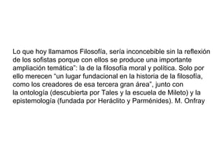 Lo que hoy llamamos Filosofía, sería inconcebible sin la reflexión
de los sofistas porque con ellos se produce una importante
ampliación temática”: la de la filosofía moral y política. Solo por
ello merecen “un lugar fundacional en la historia de la filosofía,
como los creadores de esa tercera gran área”, junto con
la ontología (descubierta por Tales y la escuela de Mileto) y la
epistemología (fundada por Heráclito y Parménides). M. Onfray
 