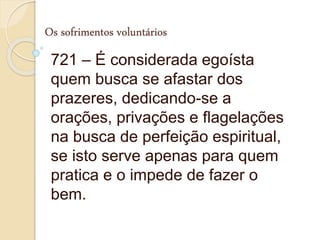 Os sofrimentos voluntários
721 – É considerada egoísta
quem busca se afastar dos
prazeres, dedicando-se a
orações, privações e flagelações
na busca de perfeição espiritual,
se isto serve apenas para quem
pratica e o impede de fazer o
bem.
 