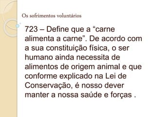 Os sofrimentos voluntários
723 – Define que a “carne
alimenta a carne”. De acordo com
a sua constituição física, o ser
humano ainda necessita de
alimentos de origem animal e que
conforme explicado na Lei de
Conservação, é nosso dever
manter a nossa saúde e forças .
 